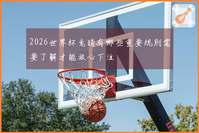 2026世界杯竞猜有哪些重要规则需要了解才能放心下注