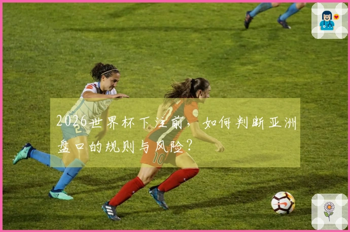 2026世界杯下注前，如何判断亚洲盘口的规则与风险？